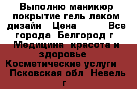 Выполню маникюр,покрытие гель-лаком дизайн › Цена ­ 400 - Все города, Белгород г. Медицина, красота и здоровье » Косметические услуги   . Псковская обл.,Невель г.